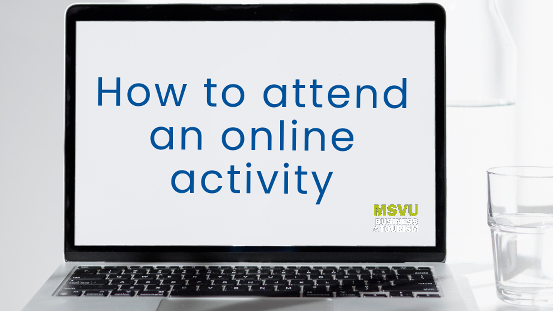 Decorative link image. Link leads to a PDF explaining how to attend an online activity. Image is of a laptop with the words how to attend an online activity with the business and tourism logo in the bottom left of the screen. Laptop is on a white table with a white background. There is a glass of water next to the laptop. 