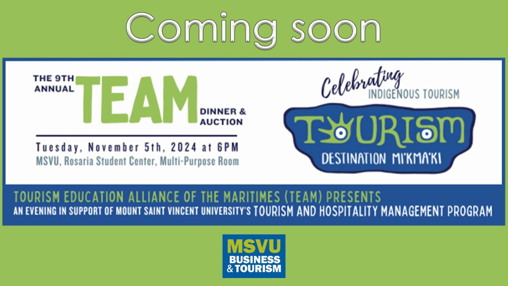 TEAM promo sign. TEAM stands for Tourism Education Alliance of the Maritimes. This is the 9th annual dinner and auction fundraising event on November 5th 2024 at 6pm in the Mount's Rosaria Student Centre. This years theme is Celebrating Indigenous Tourism and is called Tourism Destination Mi'kma'ki. The sign is on a green background with mostly blue writing with a bit of dark blue and white. And it says coming soon. The msvu business and tourism logo is at the bottom.